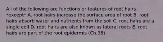 All of the following are functions or features of root hairs *except* A. root hairs increase the <a href='https://www.questionai.com/knowledge/kEtsSAPENL-surface-area' class='anchor-knowledge'>surface area</a> of root B. root hairs absorb water and nutrients from the soil C. root hairs are a single cell D. root hairs are also known as lateral roots E. root hairs are part of the root epidermis (Ch.36)