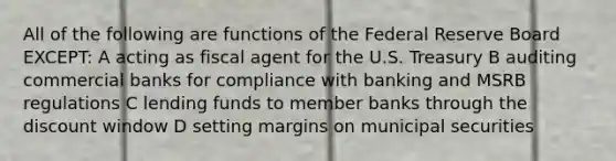 All of the following are functions of the Federal Reserve Board EXCEPT: A acting as fiscal agent for the U.S. Treasury B auditing commercial banks for compliance with banking and MSRB regulations C lending funds to member banks through the discount window D setting margins on municipal securities