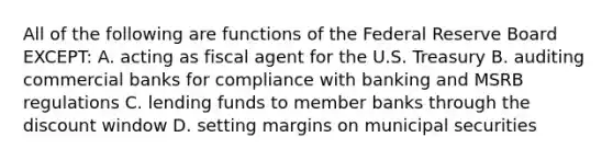 All of the following are functions of the Federal Reserve Board EXCEPT: A. acting as fiscal agent for the U.S. Treasury B. auditing commercial banks for compliance with banking and MSRB regulations C. lending funds to member banks through the discount window D. setting margins on municipal securities