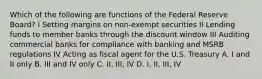 Which of the following are functions of the Federal Reserve Board? I Setting margins on non-exempt securities II Lending funds to member banks through the discount window III Auditing commercial banks for compliance with banking and MSRB regulations IV Acting as fiscal agent for the U.S. Treasury A. I and II only B. III and IV only C. II, III, IV D. I, II, III, IV