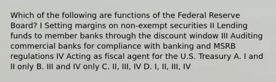 Which of the following are functions of the Federal Reserve Board? I Setting margins on non-exempt securities II Lending funds to member banks through the discount window III Auditing commercial banks for compliance with banking and MSRB regulations IV Acting as fiscal agent for the U.S. Treasury A. I and II only B. III and IV only C. II, III, IV D. I, II, III, IV