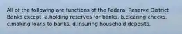 All of the following are functions of the Federal Reserve District Banks except: a.holding reserves for banks. b.clearing checks. c.making loans to banks. d.insuring household deposits.