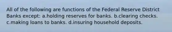 All of the following are functions of the Federal Reserve District Banks except: a.holding reserves for banks. b.clearing checks. c.making loans to banks. d.insuring household deposits.