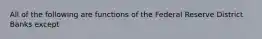 All of the following are functions of the Federal Reserve District Banks except