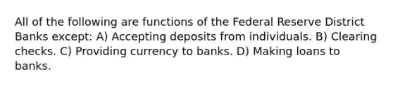 All of the following are functions of the Federal Reserve District Banks except: A) Accepting deposits from individuals. B) Clearing checks. C) Providing currency to banks. D) Making loans to banks.