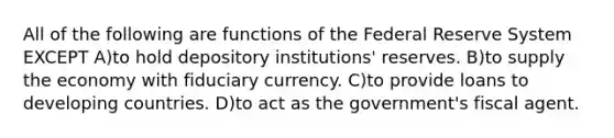 All of the following are functions of the Federal Reserve System EXCEPT A)to hold depository institutions' reserves. B)to supply the economy with fiduciary currency. C)to provide loans to developing countries. D)to act as the government's fiscal agent.