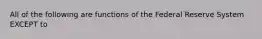 All of the following are functions of the Federal Reserve System EXCEPT to