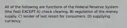 All of the following are functions of the Federal Reserve System (the Fed) EXCEPT A) check clearing. B) regulation of the money supply. C) lender of last resort for consumers. D) supplying currency.