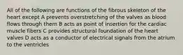 All of the following are functions of the fibrous skeleton of the heart except A prevents overstretching of the valves as blood flows through them B acts as point of insertion for the cardiac muscle fibers C provides structural foundation of the heart valves D acts as a conductor of electrical signals from the atrium to the ventricles