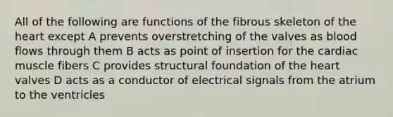 All of the following are functions of the fibrous skeleton of the heart except A prevents overstretching of the valves as blood flows through them B acts as point of insertion for the cardiac muscle fibers C provides structural foundation of the heart valves D acts as a conductor of electrical signals from the atrium to the ventricles