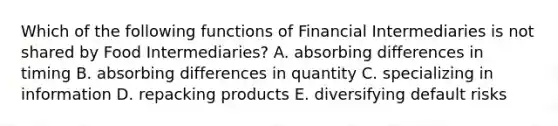 Which of the following functions of Financial Intermediaries is not shared by Food Intermediaries? A. absorbing differences in timing B. absorbing differences in quantity C. specializing in information D. repacking products E. diversifying default risks