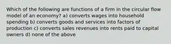 Which of the following are functions of a firm in the circular flow model of an economy? a) converts wages into household spending b) converts goods and services into factors of production c) converts sales revenues into rents paid to capital owners d) none of the above