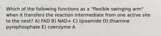 Which of the following functions as a "flexible swinging arm" when it transfers the reaction intermediate from one active site to the next? A) FAD B) NAD+ C) lipoamide D) thiamine pyrophosphate E) coenzyme A