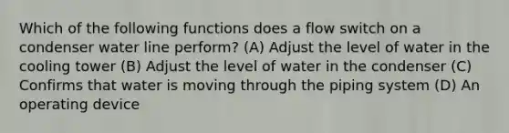 Which of the following functions does a flow switch on a condenser water line perform? (A) Adjust the level of water in the cooling tower (B) Adjust the level of water in the condenser (C) Confirms that water is moving through the piping system (D) An operating device