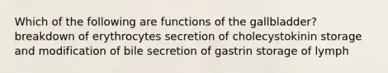 Which of the following are functions of the gallbladder? breakdown of erythrocytes secretion of cholecystokinin storage and modification of bile secretion of gastrin storage of lymph