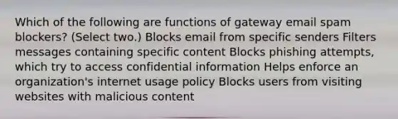 Which of the following are functions of gateway email spam blockers? (Select two.) Blocks email from specific senders Filters messages containing specific content Blocks phishing attempts, which try to access confidential information Helps enforce an organization's internet usage policy Blocks users from visiting websites with malicious content