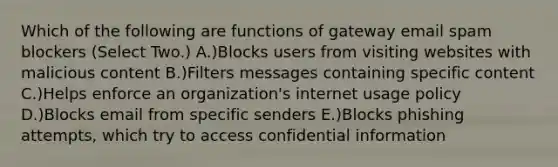 Which of the following are functions of gateway email spam blockers (Select Two.) A.)Blocks users from visiting websites with malicious content B.)Filters messages containing specific content C.)Helps enforce an organization's internet usage policy D.)Blocks email from specific senders E.)Blocks phishing attempts, which try to access confidential information