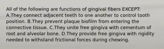 All of the following are functions of gingival fibers EXCEPT: A.They connect adjacent teeth to one another to control tooth position. B.They prevent plaque biofilm from entering the connective tissue. C.They unite free gingiva with cementum of root and alveolar bone. D.They provide free gingiva with rigidity needed to withstand frictional forces during chewing.