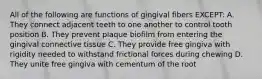 All of the following are functions of gingival fibers EXCEPT: A. They connect adjacent teeth to one another to control tooth position B. They prevent plaque biofilm from entering the gingival connective tissue C. They provide free gingiva with rigidity needed to withstand frictional forces during chewing D. They unite free gingiva with cementum of the root