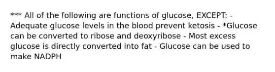 *** All of the following are functions of glucose, EXCEPT: - Adequate glucose levels in the blood prevent ketosis - *Glucose can be converted to ribose and deoxyribose - Most excess glucose is directly converted into fat - Glucose can be used to make NADPH