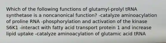 Which of the following functions of glutamyl-prolyl tRNA synthetase is a noncanonical function? -catalyze aminoacylation of proline RNA -phosphorylation and activation of the kinase S6K1 -interact with fatty acid transport protein 1 and increase lipid uptake -catalyze aminoacylation of glutamic acid tRNA