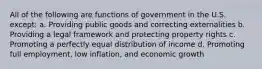 All of the following are functions of government in the U.S. except: a. Providing public goods and correcting externalities b. Providing a legal framework and protecting property rights c. Promoting a perfectly equal distribution of income d. Promoting full employment, low inflation, and economic growth