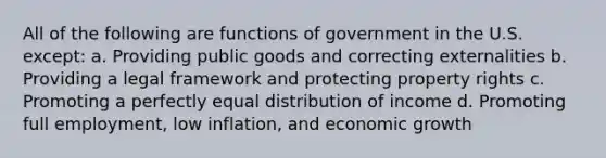 All of the following are functions of government in the U.S. except: a. Providing public goods and correcting externalities b. Providing a legal framework and protecting property rights c. Promoting a perfectly equal distribution of income d. Promoting full employment, low inflation, and economic growth