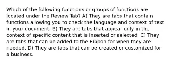 Which of the following functions or groups of functions are located under the Review Tab? A) They are tabs that contain functions allowing you to check the language and context of text in your document. B) They are tabs that appear only in the context of specific content that is inserted or selected. C) They are tabs that can be added to the Ribbon for when they are needed. D) They are tabs that can be created or customized for a business.