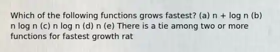 Which of the following functions grows fastest? (a) n + log n (b) n log n (c) n log n (d) n (e) There is a tie among two or more functions for fastest growth rat