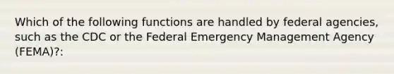 Which of the following functions are handled by federal agencies, such as the CDC or the Federal Emergency Management Agency (FEMA)?: