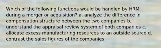 Which of the following functions would be handled by HRM during a merger or acquisition? a. analyze the difference in compensation structure between the two companies b. understand the appraisal review system of both companies c. allocate excess manufacturing resources to an outside source d. contrast the sales figures of the companies