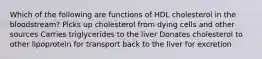 Which of the following are functions of HDL cholesterol in the bloodstream? Picks up cholesterol from dying cells and other sources Carries triglycerides to the liver Donates cholesterol to other lipoprotein for transport back to the liver for excretion