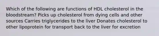 Which of the following are functions of HDL cholesterol in <a href='https://www.questionai.com/knowledge/k7oXMfj7lk-the-blood' class='anchor-knowledge'>the blood</a>stream? Picks up cholesterol from dying cells and other sources Carries triglycerides to the liver Donates cholesterol to other lipoprotein for transport back to the liver for excretion