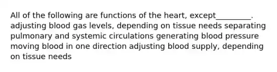 All of the following are functions of the heart, except_________. adjusting blood gas levels, depending on tissue needs separating pulmonary and systemic circulations generating blood pressure moving blood in one direction adjusting blood supply, depending on tissue needs