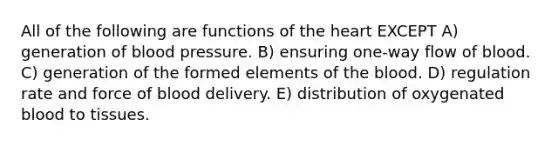 All of the following are functions of the heart EXCEPT A) generation of blood pressure. B) ensuring one-way flow of blood. C) generation of the formed elements of the blood. D) regulation rate and force of blood delivery. E) distribution of oxygenated blood to tissues.