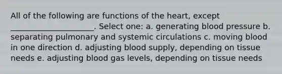 All of the following are functions of the heart, except _____________________. Select one: a. generating blood pressure b. separating pulmonary and systemic circulations c. moving blood in one direction d. adjusting blood supply, depending on tissue needs e. adjusting blood gas levels, depending on tissue needs