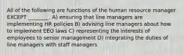 All of the following are functions of the human resource manager EXCEPT ________. A) ensuring that line managers are implementing HR policies B) advising line managers about how to implement EEO laws C) representing the interests of employees to senior management D) integrating the duties of line managers with staff managers