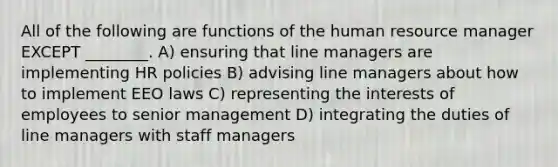 All of the following are functions of the human resource manager EXCEPT ________. A) ensuring that line managers are implementing HR policies B) advising line managers about how to implement EEO laws C) representing the interests of employees to senior management D) integrating the duties of line managers with staff managers