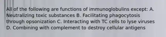 All of the following are functions of immunoglobulins except: A. Neutralizing toxic substances B. Facilitating phagocytosis through opsonization C. Interacting with TC cells to lyse viruses D. Combining with complement to destroy cellular antigens