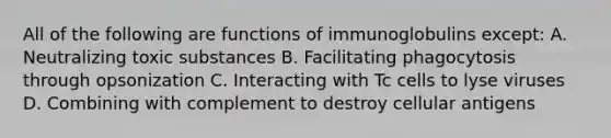 All of the following are functions of immunoglobulins except: A. Neutralizing toxic substances B. Facilitating phagocytosis through opsonization C. Interacting with Tc cells to lyse viruses D. Combining with complement to destroy cellular antigens