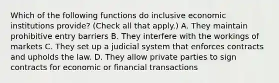 Which of the following functions do inclusive economic institutions​ provide? ​(Check all that apply.​) A. They maintain prohibitive entry barriers B. They interfere with the workings of markets C. They set up a judicial system that enforces contracts and upholds the law. D. They allow private parties to sign contracts for economic or financial transactions