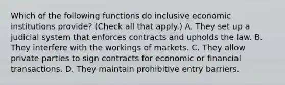 Which of the following functions do inclusive economic institutions​ provide? ​(Check all that apply.​) A. They set up a judicial system that enforces contracts and upholds the law. B. They interfere with the workings of markets. C. They allow private parties to sign contracts for economic or financial transactions. D. They maintain prohibitive entry barriers.