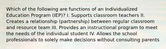 Which of the following are functions of an Individualized Education Program (IEP)? I. Supports classroom teachers II. Creates a relationship (partnership) between regular classroom and resource team III. Provides an instructional program to meet the needs of the individual student IV. Allows the school professionals to solely make decisions without consulting parents