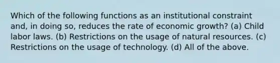 Which of the following functions as an institutional constraint and, in doing so, reduces the rate of economic growth? (a) Child labor laws. (b) Restrictions on the usage of natural resources. (c) Restrictions on the usage of technology. (d) All of the above.