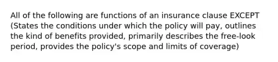 All of the following are functions of an insurance clause EXCEPT (States the conditions under which the policy will pay, outlines the kind of benefits provided, primarily describes the free-look period, provides the policy's scope and limits of coverage)