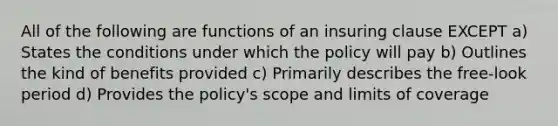 All of the following are functions of an insuring clause EXCEPT a) States the conditions under which the policy will pay b) Outlines the kind of benefits provided c) Primarily describes the free-look period d) Provides the policy's scope and limits of coverage