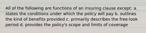 All of the following are functions of an insuring clause except: a. states the conditions under which the policy will pay b. outlines the kind of benefits provided c. primarily describes the free-look period d. provides the policy's scope and limits of coverage