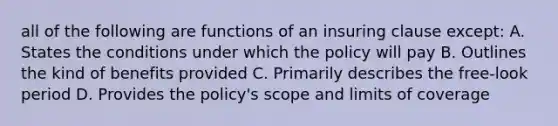 all of the following are functions of an insuring clause except: A. States the conditions under which the policy will pay B. Outlines the kind of benefits provided C. Primarily describes the free-look period D. Provides the policy's scope and limits of coverage