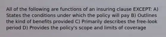 All of the following are functions of an insuring clause EXCEPT: A) States the conditions under which the policy will pay B) Outlines the kind of benefits provided C) Primarily describes the free-look period D) Provides the policy's scope and limits of coverage