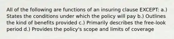 All of the following are functions of an insuring clause EXCEPT: a.) States the conditions under which the policy will pay b.) Outlines the kind of benefits provided c.) Primarily describes the free-look period d.) Provides the policy's scope and limits of coverage